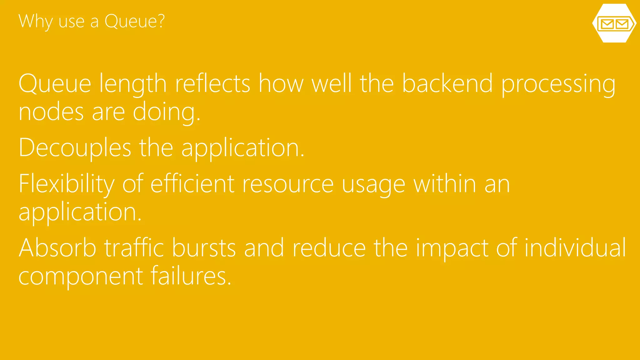 Queue length reflects how well the backend processing
nodes are doing.
Decouples the application.
Flexibility of efficient resource usage within an
application.
Absorb traffic bursts and reduce the impact of individual
component failures.
Why use a Queue?
 