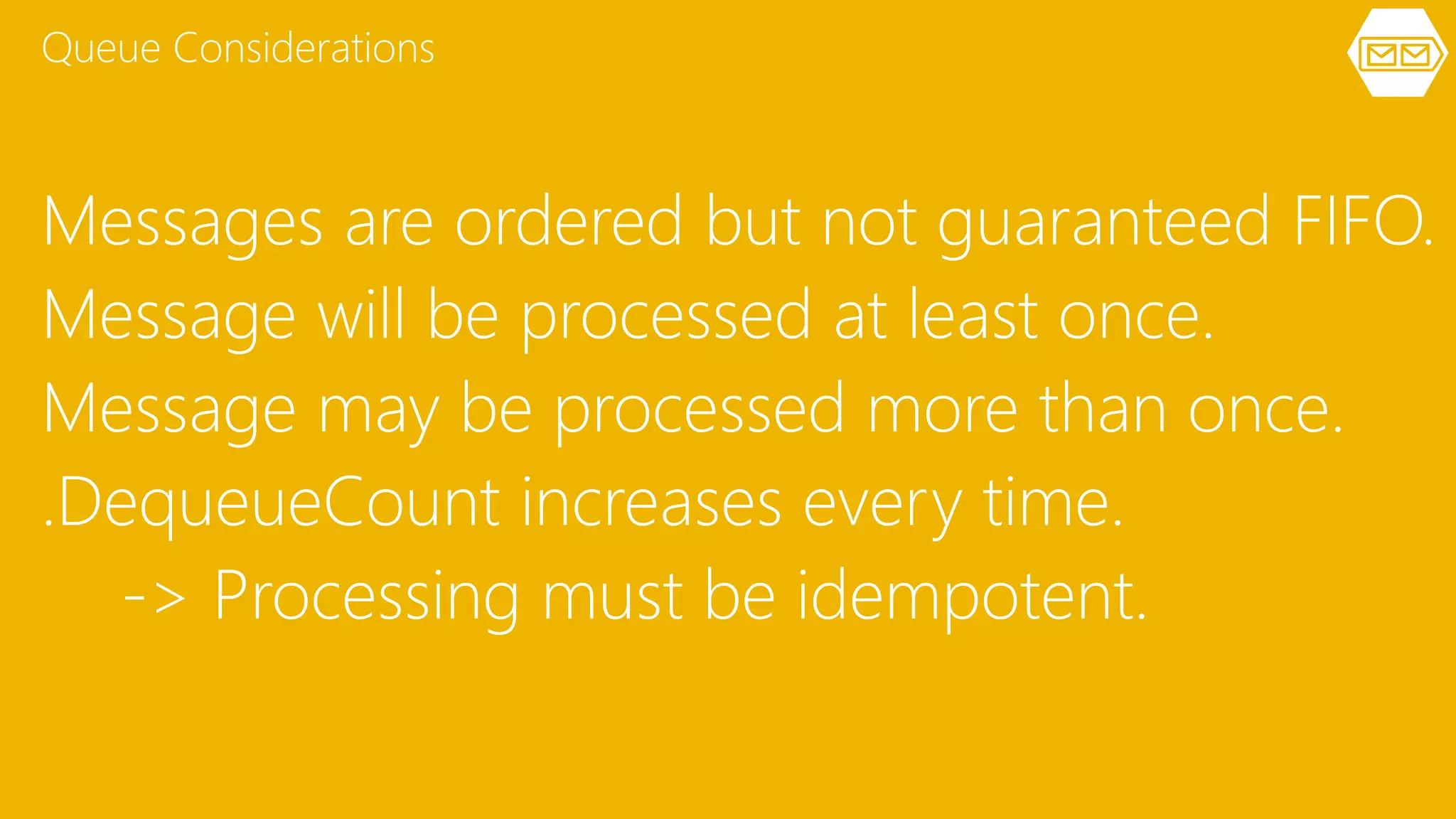 Messages are ordered but not guaranteed FIFO.
Message will be processed at least once.
Message may be processed more than once.
.DequeueCount increases every time.
-> Processing must be idempotent.
Queue Considerations
 