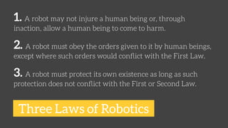 1. A robot may not injure a human being or, through 
inaction, allow a human being to come to harm. 
2. A robot must obey ...