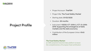 Project Profile
• Project Acronym: TheFSM
• Project title: The Food Safety Market
• Starting date: 01/02/2020
• Duration: 36 months
• Instrument: H2020-ICT-2019-2, ICT-13-2018-
2019: Supporting the emergence of data
markets and the data economy
• Contribution of the European Union: €4.8
million
The Food Safety Market:
an SME-powered industrial data platform to boost
the competitiveness of European food certification
 