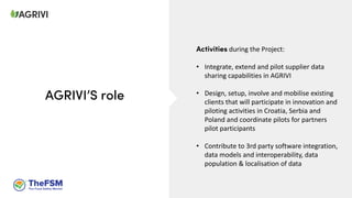 Activities during the Project:
• Integrate, extend and pilot supplier data
sharing capabilities in AGRIVI
• Design, setup, involve and mobilise existing
clients that will participate in innovation and
piloting activities in Croatia, Serbia and
Poland and coordinate pilots for partners
pilot participants
• Contribute to 3rd party software integration,
data models and interoperability, data
population & localisation of data
AGRIVI’S role
 