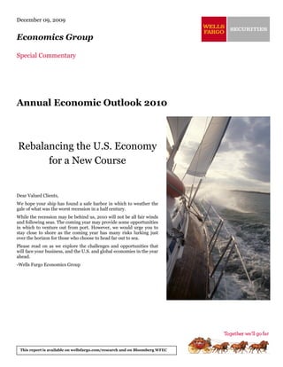 December 09, 2009


Economics Group

Special Commentary




Annual Economic Outlook 2010



Rebalancing the U.S. Economy
      for a New Course


Dear Valued Clients,
We hope your ship has found a safe harbor in which to weather the
gale of what was the worst recession in a half century.
While the recession may be behind us, 2010 will not be all fair winds
and following seas. The coming year may provide some opportunities
in which to venture out from port. However, we would urge you to
stay close to shore as the coming year has many risks lurking just
over the horizon for those who choose to head far out to sea.
Please read on as we explore the challenges and opportunities that
will face your business, and the U.S. and global economies in the year
ahead.
-Wells Fargo Economics Group




 This report is available on wellsfargo.com/research and on Bloomberg WFEC
 