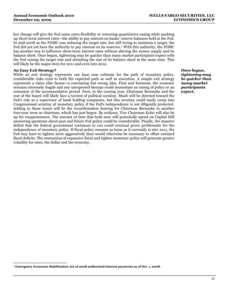 Annual Economic Outlook 2010                                                             WELLS FARGO SECURITIES, LLC
December 09, 2009                                                                                 ECONOMICS GROUP


key change will give the Fed some extra flexibility in removing quantitative easing while pushing
up short-term interest rates—the ability to pay interest on banks’ reserve balances held at the Fed.
In mid-2008 as the FOMC was reducing the target rate, but still trying to maintain a target, the
Fed did not yet have the authority to pay interest on its reserves. 7 With this authority, the FOMC
has another way to influence short-term interest rates without altering the money supply and its
balance sheet. Once begun, tightening may be quicker than many market participants expect with
the Fed raising the target rate and shrinking the size of its balance sheet at the same time. This
will likely be the major story for 2011 and even into 2012.
An Easy Exit Strategy?                                                                                   Once begun,
While an exit strategy represents our base case estimate for the path of monetary policy,                tightening may
considerable risks exist to both the expected path as well as execution. A simple exit strategy          be quicker than
represents a claire idée fausse—a convincing but wrong idea. First and foremost, the economy             many market
remains extremely fragile and any unexpected hiccups could necessitate an easing of policy or an         participants
extension of the accommodative period. Next, in the coming year, Chairman Bernanke and the               expect.
rest of the board will likely face a torrent of political scrutiny. Much will be directed toward the
Fed's role as a supervisor of bank holding companies, but this scrutiny could easily creep into
Congressional scrutiny of monetary policy if the Fed's independence is not diligently protected.
Adding to these issues will be the reconfirmation hearing for Chairman Bernanke to another
four-year term as chairman, which has just begun. By midyear, Vice Chairman Kohn will also be
up for reappointment. The amount of time that both men will potentially spend on Capital Hill
answering questions about past and future Fed policy could be considerable. Finally, the massive
deficit that the federal government continues to run could eventual prove problematic for the
independence of monetary policy. If fiscal policy remains as loose as it currently is into 2011, the
Fed may have to tighten more aggressively than would otherwise be necessary to offset outsized
fiscal deficits. The interaction of expansive fiscal and tighter monetary policy will generate greater
volatility for rates, the dollar and the economy.




7   Emergency Economic Stabilization Act of 2008 authorized interest payments as of Oct. 1, 2008.



                                                                                                                           11
 
