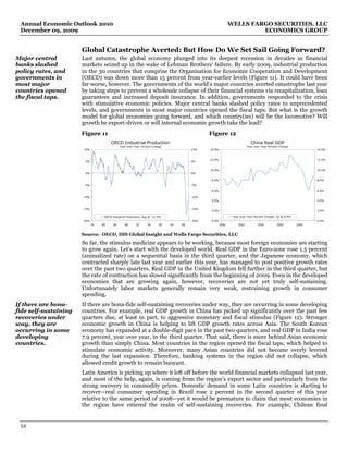 Annual Economic Outlook 2010                                                                                  WELLS FARGO SECURITIES, LLC
 December 09, 2009                                                                                                      ECONOMICS GROUP


                       Global Catastrophe Averted: But How Do We Set Sail Going Forward?
Major central          Last autumn, the global economy plunged into its deepest recession in decades as financial
banks slashed          markets seized up in the wake of Lehman Brothers’ failure. By early 2009, industrial production
policy rates, and      in the 30 countries that comprise the Organisation for Economic Cooperation and Development
governments in         (OECD) was down more than 15 percent from year-earlier levels (Figure 11). It could have been
most major             far worse, however. The governments of the world’s major countries averted catastrophe last year
countries opened       by taking steps to prevent a wholesale collapse of their financial systems via recapitalization, loan
the fiscal taps.       guarantees and increased deposit insurance. In addition, governments responded to the crisis
                       with stimulative economic policies. Major central banks slashed policy rates to unprecedented
                       levels, and governments in most major countries opened the fiscal taps. But what is the growth
                       model for global economies going forward, and which country(ies) will be the locomotive? Will
                       growth be export-driven or will internal economic growth take the lead?
                       Figure 11                                                                Figure 12
                                        OECD Industrial Production                                                          China Real GDP
                                               Year-over-Year Percent Change                                              Year-over-Year Percent Change
                       10%                                                               10%    14.0%                                                             14.0%


                                                                                                12.0%                                                             12.0%
                        5%                                                               5%


                                                                                                10.0%                                                             10.0%
                        0%                                                               0%

                                                                                                8.0%                                                              8.0%
                        -5%                                                              -5%
                                                                                                6.0%                                                              6.0%

                       -10%                                                              -10%
                                                                                                4.0%                                                              4.0%


                       -15%                                                              -15%
                                                                                                2.0%                                                              2.0%

                                    OECD Industrial Production: Aug @ -11.3%                                    Year-over-Year Percent Change: Q3 @ 8.9%
                       -20%                                                              -20%   0.0%                                                              0.0%
                              76   80     84      88      92      96      00   04   08                  2000       2002          2004          2006        2008


                       Source: OECD, IHS Global Insight and Wells Fargo Securities, LLC
                       So far, the stimulus medicine appears to be working, because most foreign economies are starting
                       to grow again. Let’s start with the developed world. Real GDP in the Euro-zone rose 1.5 percent
                       (annualized rate) on a sequential basis in the third quarter, and the Japanese economy, which
                       contracted sharply late last year and earlier this year, has managed to post positive growth rates
                       over the past two quarters. Real GDP in the United Kingdom fell further in the third quarter, but
                       the rate of contraction has slowed significantly from the beginning of 2009. Even in the developed
                       economies that are growing again, however, recoveries are not yet truly self-sustaining.
                       Unfortunately labor markets generally remain very weak, restraining growth in consumer
                       spending.
If there are bona-     If there are bona-fide self-sustaining recoveries under way, they are occurring in some developing
fide self-sustaining   countries. For example, real GDP growth in China has picked up significantly over the past few
recoveries under       quarters due, at least in part, to aggressive monetary and fiscal stimulus (Figure 12). Stronger
way, they are          economic growth in China is helping to lift GDP growth rates across Asia. The South Korean
occurring in some      economy has expanded at a double-digit pace in the past two quarters, and real GDP in India rose
developing             7.9 percent, year over year, in the third quarter. That said, there is more behind Asian economic
countries.             growth than simply China. Most countries in the region opened the fiscal taps, which helped to
                       stimulate economic activity. Moreover, many Asian countries did not become overly levered
                       during the last expansion. Therefore, banking systems in the region did not collapse, which
                       allowed credit growth to remain buoyant.
                       Latin America is picking up where it left off before the world financial markets collapsed last year,
                       and most of the help, again, is coming from the region’s export sector and particularly from the
                       strong recovery in commodity prices. Domestic demand in some Latin countries is starting to
                       recover—real consumer spending in Brazil rose 2 percent in the second quarter of this year
                       relative to the same period of 2008—yet it would be premature to claim that most economies in
                       the region have entered the realm of self-sustaining recoveries. For example, Chilean final


 12
 
