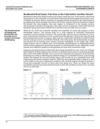 Annual Economic Outlook 2010                                                                                   WELLS FARGO SECURITIES, LLC
 December 09, 2009                                                                                                       ECONOMICS GROUP


                   Residential Real Estate: Fair Seas or the Calm before Another Storm?
                   Residential construction finally found its way to fairer winds this year. Is this merely a short-lived
                   improvement or the calm before a second storm? Federal government support has created a sense
                   of stability in housing. Massive purchases of mortgage-backed securities by the Federal Reserve
                   are helping drive down mortgage rates and an $8,000 tax-credit for first-time homebuyers helped
                   lift demand. But what happens when that support is withdrawn? Is the housing recovery
                   self-sustaining? A possible warning sign is that sales and new construction, which both improved
                   during the spring and summer, faltered more recently as the tax credit was set to expire.
The fundamentals   While the tax credit was eventually extended and expanded, we expect this program to have
of supply and      diminishing returns. 13 Our forecast looks for a weak rebound in residential construction
demand for the     compared to prior economic recoveries. The current plan calls for the tax incentives to end in
housing sector     June. Housing starts should get at least a modest boost through April, which is just when the peak
remain extremely   home-buying season tends to ramp up. Sales and new construction will likely be pulled forward
challenging.       into the early part of 2010 and will then fall back a bit in the spring. The fundamentals of supply
                   and demand for the housing sector remain extremely challenging. On the supply side, excess
                   supply remains close to 2 million units. As for demand, potential buyers are being held back by
                   concerns about employment and income prospects on real disposable income. Meanwhile, credit
                   remains more difficult to qualify for and appraisals are much more conservative today.
                   Temporary band-aid programs helped limit the housing downdraft but come at the cost of larger
                   federal deficits. If these programs do not lead to a sustained improvement in underlying demand,
                   there will be little follow through. We do not see the extension and expansion of the first-time
                   homebuyer tax credit as influencing the ultimate timing of a sustainable recovery in the housing
                   market. The demand for new and existing homes will not pick up on a sustainable basis until
                   employment and income conditions improve. While this may technically begin to happen as soon
                   as the middle of next year, employment conditions will not likely improve enough to generate a
                   strong and sustainable recovery in home sales until spring 2011. There are simply too many
                   households experiencing extreme financial stress to allow the conditions necessary for a stronger
                   recovery to take hold.
                   Figure 17                                                                    Figure 18
                                       Existing Home Resales                                                                        Housing Starts
                                   Seasonally Adjusted Annual Rate - In Millions                                                      Millions of Units
                   7.5                                                                    7.5   2.4                                                                                      2.4


                   7.0                                                                    7.0   2.1                                                                                      2.1
                                                                                                                                                                              Forecast
                                                                                                1.8                                                                                      1.8
                   6.5                                                                    6.5

                                                                                                1.5                                                                                      1.5
                   6.0                                                                    6.0
                                                                                                1.2                                                                                      1.2
                   5.5                                                                    5.5
                                                                                                0.9                                                                                      0.9

                   5.0                                                                    5.0
                                                                                                0.6                                                                                      0.6

                   4.5                                                                    4.5   0.3                                                                                      0.3
                             Existing Home Sales: Oct @ 6.10 Million
                   4.0                                                                    4.0   0.0                                                                                      0.0
                      1999     2001          2003          2005          2007      2009               80   82   84   86   88   90    92   94   96   98    00   02   04   06   08   10



                   Source: U.S. Department of Commerce, National Association of Realtors and Wells Fargo Securities, LLC




                   13The economic concept of diminishing returns is that at a certain point, each additional input applied to
                   a process will generate less additional output than the prior unit.



 16
 