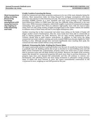 Annual Economic Outlook 2010                                                  WELLS FARGO SECURITIES, LLC
 December 09, 2009                                                                      ECONOMICS GROUP


                    Credit: Lenders Lowering the Boom
Most transactions   Credit for commercial real estate properties continues to be one of the main obstacles facing the
today are being     industry. Most transactions today are being financed by mortgage assumptions with many
financed by         borrowers also relying on seller financing and cash. The issuance of commercial mortgage-backed
mortgage            securities (CMBS) remains at a near standstill and even more pressing is the estimated
assumptions with    $100 billion-$150 billion in CMBS loans that may face difficulty being refinanced in the next
many borrowers      three years. While insurance companies, which hold roughly 10 percent of commercial mortgages
also relying on     outstanding, have opened their doors to refinance high-quality loans with low loan-to-value
seller financing    ratios, there are still a large number of highly leveraged loans in the market. Indeed, the inability
and cash.           to refinance many of these loans will lead to even higher delinquency rates.
                    Another recurring fear is that commercial real estate loans sitting on the books of banks will
                    trigger another round of bankruptcies. Thus far, many banks have been able to extend debt as
                    long as interest payments are made. Moreover, new tax rules recently implemented by the
                    Treasury should help to quell massive write-downs. In addition, to help revive the ailing
                    commercial real estate industry, existing and newly created CMBS loans became eligible for TALF
                    funding in June. Although spreads have narrowed significantly since reaching their peak, the
                    commercial real estate market still has a long road ahead.
                    Outlook: Trimming the Sails, Waiting for Clearer Skies
                    We expect construction activity to pull back further over the next 18 months but look for declines
                    to gradually taper off. Building activity did not get as elevated as in past building cycles and will
                    likely correct somewhat less. Unfortunately, property values rose much more in many markets
                    than in previous cycles and will likely decline even further. Moreover, the depth of the recession
                    means that demand for commercial properties fell much more than in previous downturns. All
                    property types have seen demand fall substantially and this will continue to restrain new
                    development. One offsetting factor has been rising investment in alternative energy projects,
                    many of which will move forward in 2010. We expect nonresidential construction to fall
                    11.9 percent in 2010, weighing on real GDP growth for the year.




 20
 