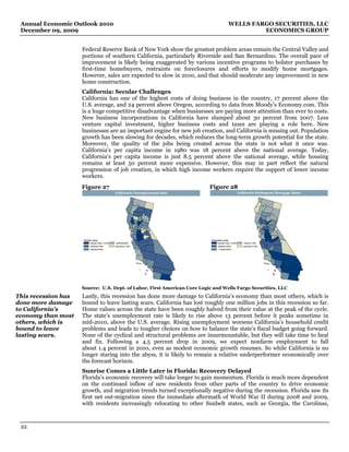 Annual Economic Outlook 2010                                                                  WELLS FARGO SECURITIES, LLC
 December 09, 2009                                                                                      ECONOMICS GROUP


                     Federal Reserve Bank of New York show the greatest problem areas remain the Central Valley and
                     portions of southern California, particularly Riverside and San Bernardino. The overall pace of
                     improvement is likely being exaggerated by various incentive programs to bolster purchases by
                     first-time homebuyers, restraints on foreclosures and efforts to modify home mortgages.
                     However, sales are expected to slow in 2010, and that should moderate any improvement in new
                     home construction.
                     California: Secular Challenges
                     California has one of the highest costs of doing business in the country, 17 percent above the
                     U.S. average, and 24 percent above Oregon, according to data from Moody’s Economy.com. This
                     is a huge competitive disadvantage when businesses are paying more attention than ever to costs.
                     New business incorporations in California have slumped about 30 percent from 2007. Less
                     venture capital investment, higher business costs and taxes are playing a role here. New
                     businesses are an important engine for new job creation, and California is missing out. Population
                     growth has been slowing for decades, which reduces the long-term growth potential for the state.
                     Moreover, the quality of the jobs being created across the state is not what it once was.
                     California's per capita income in 1980 was 18 percent above the national average. Today,
                     California's per capita income is just 8.5 percent above the national average, while housing
                     remains at least 50 percent more expensive. However, this may in part reflect the natural
                     progression of job creation, in which high income workers require the support of lower income
                     workers.
                     Figure 27                                                Figure 28
                                               California Unemployment Rate                             California Delinquent Mortgage Rates




                     October 2009                                             September 2009
                          Greater than 17.0%   5.0% to10.0%                        Greater than 14.0%      4.0% to 7.0%
                          14.0%to17
                                  .0%          Less than 5.0%                      10.0%to14
                                                                                           .0%             Less than 4.0%
                          10.0%to14
                                  .0%                                              7.0%to10
                                                                                          .0%




                     Source: U.S. Dept. of Labor, First American Core Logic and Wells Fargo Securities, LLC
This recession has   Lastly, this recession has done more damage to California’s economy than most others, which is
done more damage     bound to leave lasting scars. California has lost roughly one million jobs in this recession so far.
to California’s      Home values across the state have been roughly halved from their value at the peak of the cycle.
economy than most    The state’s unemployment rate is likely to rise above 13 percent before it peaks sometime in
others, which is     mid-2010, above the U.S. average. Rising unemployment worsens California’s household credit
bound to leave       problems and leads to tougher choices on how to balance the state’s fiscal budget going forward.
lasting scars.       None of the cyclical and structural problems are insurmountable, but they will take time to heal
                     and fix. Following a 4.5 percent drop in 2009, we expect nonfarm employment to fall
                     about 1.4 percent in 2010, even as modest economic growth resumes. So while California is no
                     longer staring into the abyss, it is likely to remain a relative underperformer economically over
                     the forecast horizon.
                     Sunrise Comes a Little Later in Florida: Recovery Delayed
                     Florida’s economic recovery will take longer to gain momentum. Florida is much more dependent
                     on the continued inflow of new residents from other parts of the country to drive economic
                     growth, and migration trends turned exceptionally negative during the recession. Florida saw its
                     first net out-migration since the immediate aftermath of World War II during 2008 and 2009,
                     with residents increasingly relocating to other Sunbelt states, such as Georgia, the Carolinas,



 22
 