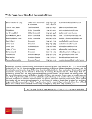 Wells Fargo Securities, LLC Economics Group


Diane Schumaker-Krieg            Global Head of Research (704) 715-8437         diane.schumaker@wachovia.com
                                 & Economics             (212) 214-5070

John E. Silvia, Ph.D.            Chief Economist            (704) 374-7034       john.silvia@wachovia.com
Mark Vitner                      Senior Economist           (704) 383-5635       mark.vitner@wachovia.com
Jay Bryson, Ph.D.                Global Economist           (704) 383-3518      jay.bryson@wachovia.com
Scott Anderson, Ph.D.            Senior Economist           (612) 667-9281      scott.a.anderson@wellsfargo.com
Eugenio Aleman, Ph.D.            Senior Economist           (612) 667- 0168      eugenio.j.aleman@wellsfargo.com
Sam Bullard                      Economist                  (704) 383-7372      sam.bullard@wachovia.com
Anika Khan                       Economist                  (704) 715-0575      anika.khan@wachovia.com
Azhar Iqbal                      Econometrician             (704) 383-6805      azhar.iqbal@wachovia.com
Adam G. York                     Economist                  (704) 715-9660      adam.york@wachovia.com
Ed Kashmarek                     Economist                  (612) 667-0479      ed.kashmarek@wellsfargo.com
Tim Quinlan                      Economic Analyst           (704) 374-4407      tim.quinlan@wachovia.com
Kim Whelan                       Economic Analyst           (704) 715-8457      kim.whelan@wachovia.com
Yasmine Kamaruddin               Economic Analyst           (704) 374-2992       yasmine.kamaruddin@wachovia.com



Wells Fargo Securities Economics Group publications are produced by Wells Fargo Securities, LLC, a U.S broker-dealer
registered with the U.S. Securities and Exchange Commission, the Financial Industry Regulatory Authority, and the
Securities Investor Protection Corp. Wells Fargo Securities, LLC, distributes these publications directly and through
subsidiaries including, but not limited to, Wells Fargo & Company, Wachovia Bank N.A., Wells Fargo Bank N.A,
Wells Fargo Advisors, LLC, and Wells Fargo Securities International Limited. The information and opinions herein are
for general information use only. Wells Fargo Securities, LLC does not guarantee their accuracy or completeness, nor
does Wells Fargo Securities, LLC assume any liability for any loss that may result from the reliance by any person upon
any such information or opinions. Such information and opinions are subject to change without notice, are for general
information only and are not intended as an offer or solicitation with respect to the purchase or sales of any security or
as personalized investment advice. Wells Fargo Securities, LLC is a separate legal entity and distinct from affiliated
banks and is a wholly owned subsidiary of Wells Fargo & Company © 2009 Wells Fargo Securities, LLC.


                               SECURITIES: NOT FDIC-INSURED/NOT BANK-GUARANTEED/MAY LOSE VALUE
 