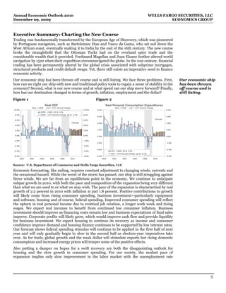 Annual Economic Outlook 2010                                                                                                             WELLS FARGO SECURITIES, LLC
December 09, 2009                                                                                                                                 ECONOMICS GROUP



Executive Summary: Charting the New Course
Trading was fundamentally transformed by the European Age of Discovery, which was pioneered
by Portuguese navigators, such as Bartolomeu Dias and Vasco da Gama, who set sail down the
West African coast, eventually making it to India by the end of the 16th century. The new course
broke the stranglehold that the Ottoman Turks had on the overland spice trade and the
considerable wealth that it provided. Ferdinand Magellan and Juan Elcano further altered world
navigation by 1522 when their expedition circumnavigated the globe. In the 21st century, financial
trading has been permanently altered by the global crisis associated with subprime mortgages,
structured products and credit default swaps. Yet, there still exists an imperative need to finance
economic activity.
Our economic ship has been thrown off course and is still listing. We face three problems. First,                                                                    Our economic ship
how can we right our ship with new and traditional policy tools to regain a sense of stability in the                                                                has been thrown
economy? Second, what is our new course and at what speed can our ship move forward? Finally,                                                                        off course and is
how has our destination changed in terms of growth, inflation, employment and the dollar?                                                                            still listing.
Figure 1                                                                         Figure 2
                               Real GDP                                                     Real Personal Consumption Expenditures
                 Bars = CAGR   Line = Yr/Yr Percent Change                                          Bars = CAGR    Line = Yr/Yr Percent Change
10.0%                                                                    10.0%   8.0%                                                                        8.0%
                         GDPR - CAGR: Q3 @ 2.8%
 8.0%                    GDPR - Yr/Yr Percent Change: Q3 @ -2.5%         8.0%
                                                                                 6.0%                                                                        6.0%
                                                                                                                                                  Forecast
 6.0%                                                                    6.0%
                                                              Forecast           4.0%                                                                        4.0%
 4.0%                                                                    4.0%


 2.0%                                                                    2.0%    2.0%                                                                        2.0%


 0.0%                                                                    0.0%    0.0%                                                                        0.0%

-2.0%                                                                    -2.0%
                                                                                 -2.0%                                                                       -2.0%
-4.0%                                                                    -4.0%

                                                                                 -4.0%                                                                       -4.0%
-6.0%                                                                    -6.0%                  PCE - CAGR: Q3 @ 2.9%
                                                                                                PCE - Yr/Yr Percent Change: Q3 @ -0.1%
-8.0%                                                                    -8.0%   -6.0%                                                                       -6.0%
        2000   2002     2004       2006       2008           2010                        2000   2002       2004         2006      2008           2010


Source: U.S. Department of Commerce and Wells Fargo Securities, LLC
Economic forecasting, like sailing, requires constant adjustment to changing winds, currents and
the occasional hazard. While the worst of the storm has passed, our ship is still struggling against
fierce winds. We are far from an equilibrium point in the economy. We continue to anticipate
subpar growth in 2010, with both the pace and composition of the expansion being very different
than what we are used to or what we may wish. The pace of the expansion is characterized by real
growth of 2.2 percent in 2010 with inflation at just 1.8 percent. Positive contributions to growth
will likely come from rising consumer spending, business investment—particularly equipment
and software, housing and of course, federal spending. Improved consumer spending will reflect
the upturn in real personal income due to eventual job creation, a longer work week and rising
wages. We expect real incomes to benefit from continued low consumer inflation. Business
investment should improve as financing costs remain low and business expectations of final sales
improve. Corporate profits will likely grow, which would improve cash flow and provide liquidity
for business investment. We expect housing to continue its recovery as income and consumer
confidence improve demand and housing finance continues to be supported by low interest rates.
Our forecast shows federal spending stimulus will continue to be applied in the first half of next
year and will only gradually begin to slow in the second half as election-year imperatives take
over. As for trade, global growth and the weak dollar will stimulate exports but rising domestic
consumption and increased energy prices will temper some of the positive effects.
Also putting a damper on hopes for a swift recovery are both the disappointing outlook for
housing and the slow growth in consumer spending. For our society, the modest pace of
expansion implies only slow improvement in the labor market with the unemployment rate




                                                                                                                                                                                   3
 