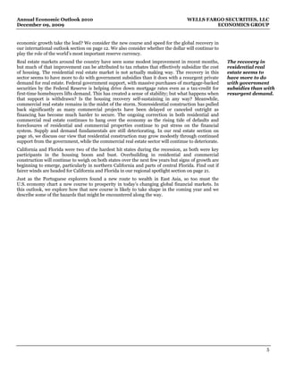 Annual Economic Outlook 2010                                                      WELLS FARGO SECURITIES, LLC
December 09, 2009                                                                          ECONOMICS GROUP


economic growth take the lead? We consider the new course and speed for the global recovery in
our international outlook section on page 12. We also consider whether the dollar will continue to
play the role of the world’s most important reserve currency.
Real estate markets around the country have seen some modest improvement in recent months,           The recovery in
but much of that improvement can be attributed to tax rebates that effectively subsidize the cost    residential real
of housing. The residential real estate market is not actually making way. The recovery in this      estate seems to
sector seems to have more to do with government subsidies than it does with a resurgent private      have more to do
demand for real estate. Federal government support, with massive purchases of mortgage-backed        with government
securities by the Federal Reserve is helping drive down mortgage rates even as a tax-credit for      subsidies than with
first-time homebuyers lifts demand. This has created a sense of stability; but what happens when     resurgent demand.
that support is withdrawn? Is the housing recovery self-sustaining in any way? Meanwhile,
commercial real estate remains in the midst of the storm. Nonresidential construction has pulled
back significantly as many commercial projects have been delayed or canceled outright as
financing has become much harder to secure. The ongoing correction in both residential and
commercial real estate continues to hang over the economy as the rising tide of defaults and
foreclosures of residential and commercial properties continue to put stress on the financial
system. Supply and demand fundamentals are still deteriorating. In our real estate section on
page 16, we discuss our view that residential construction may grow modestly through continued
support from the government, while the commercial real estate sector will continue to deteriorate.
California and Florida were two of the hardest hit states during the recession, as both were key
participants in the housing boom and bust. Overbuilding in residential and commercial
construction will continue to weigh on both states over the next few years but signs of growth are
beginning to emerge, particularly in northern California and parts of central Florida. Find out if
fairer winds are headed for California and Florida in our regional spotlight section on page 21.
Just as the Portuguese explorers found a new route to wealth in East Asia, so too must the
U.S. economy chart a new course to prosperity in today’s changing global financial markets. In
this outlook, we explore how that new course is likely to take shape in the coming year and we
describe some of the hazards that might be encountered along the way.




                                                                                                                    5
 