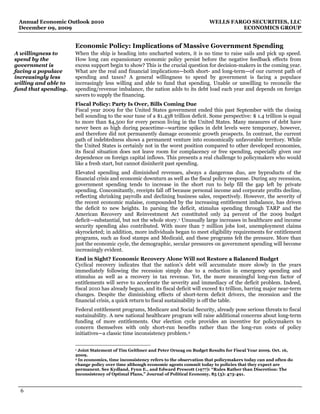 Annual Economic Outlook 2010                                                       WELLS FARGO SECURITIES, LLC
 December 09, 2009                                                                           ECONOMICS GROUP


                      Economic Policy: Implications of Massive Government Spending
A willingness to      When the ship is heading into uncharted waters, it is no time to raise sails and pick up speed.
spend by the          How long can expansionary economic policy persist before the negative feedback effects from
government is         excess support begin to show? This is the crucial question for decision-makers in the coming year.
facing a populace     What are the real and financial implications—both short- and long-term—of our current path of
increasingly less     spending and taxes? A general willingness to spend by government is facing a populace
willing and able to   increasingly less willing and able to fund that spending. Unable or unwilling to reconcile the
fund that spending.   spending/revenue imbalance, the nation adds to its debt load each year and depends on foreign
                      savers to supply the financing.
                      Fiscal Policy: Party Is Over, Bills Coming Due
                      Fiscal year 2009 for the United States government ended this past September with the closing
                      bell sounding to the sour tune of a $1.438 trillion deficit. Some perspective: $ 1.4 trillion is equal
                      to more than $4,500 for every person living in the United States. Many measures of debt have
                      never been as high during peacetime—wartime spikes in debt levels were temporary, however,
                      and therefore did not permanently damage economic growth prospects. In contrast, the current
                      path of indebtedness shows a permanent venture into economically unfavorable territory. While
                      the United States is certainly not in the worst position compared to other developed economies,
                      its fiscal situation does not leave room for complacency or free spending, especially given our
                      dependence on foreign capital inflows. This presents a real challenge to policymakers who would
                      like a fresh start, but cannot disinherit past spending.
                      Elevated spending and diminished revenues, always a dangerous duo, are byproducts of the
                      financial crisis and economic downturn as well as the fiscal policy response. During any recession,
                      government spending tends to increase in the short run to help fill the gap left by private
                      spending. Concomitantly, receipts fall off because personal income and corporate profits decline,
                      reflecting shrinking payrolls and declining business sales, respectively. However, the severity of
                      the recent economic malaise, compounded by the increasing entitlement imbalance, has driven
                      the deficit to new heights. In parsing the deficit, stimulus spending through TARP and the
                      American Recovery and Reinvestment Act constituted only 24 percent of the 2009 budget
                      deficit—substantial, but not the whole story. 1 Unusually large increases in healthcare and income
                      security spending also contributed. With more than 7 million jobs lost, unemployment claims
                      skyrocketed; in addition, more individuals began to meet eligibility requirements for entitlement
                      programs, such as food stamps and Medicaid, and these programs felt the pressure. More than
                      just the economic cycle, the demographic, secular pressures on government spending will become
                      increasingly evident.
                      End in Sight? Economic Recovery Alone Will not Restore a Balanced Budget
                      Cyclical recovery indicates that the nation’s debt will accumulate more slowly in the years
                      immediately following the recession simply due to a reduction in emergency spending and
                      stimulus as well as a recovery in tax revenue. Yet, the more meaningful long-run factor of
                      entitlements will serve to accelerate the severity and immediacy of the deficit problem. Indeed,
                      fiscal 2010 has already begun, and its fiscal deficit will exceed $1 trillion, barring major near-term
                      changes. Despite the diminishing effects of short-term deficit drivers, the recession and the
                      financial crisis, a quick return to fiscal sustainability is off the table.
                      Federal entitlement programs, Medicare and Social Security, already pose serious threats to fiscal
                      sustainability. A new national healthcare program will raise additional concerns about long-term
                      funding of more entitlements. Our election cycle provides an incentive for policymakers to
                      concern themselves with only short-run benefits rather than the long-run costs of policy
                      initiatives—a classic time inconsistency problem. 2

                      1 Joint Statement of Tim Geithner and Peter Orszag on Budget Results for Fiscal Year 2009. Oct. 16,
                      2009.
                      2 In economics, time inconsistency refers to the observation that policymakers today can and often do

                      change policy over time although economic agents commit today to policies that they expect are
                      permanent. See Kydland, Fynn E., and Edward Prescott (1977): “Rules Rather than Discretion: The
                      Inconsistency of Optimal Plans,” Journal of Political Economy, 85 (3): 473-491.



  6
 