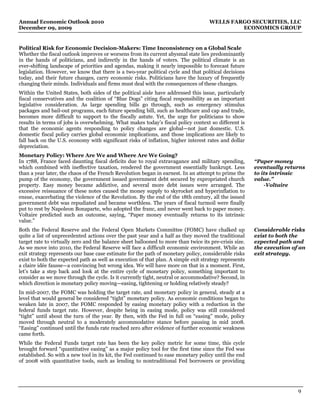Annual Economic Outlook 2010                                                         WELLS FARGO SECURITIES, LLC
December 09, 2009                                                                             ECONOMICS GROUP


Political Risk for Economic Decision-Makers: Time Inconsistency on a Global Scale
Whether the fiscal outlook improves or worsens from its current abysmal state lies predominantly
in the hands of politicians, and indirectly in the hands of voters. The political climate is an
ever-shifting landscape of priorities and agendas, making it nearly impossible to forecast future
legislation. However, we know that there is a two-year political cycle and that political decisions
today, and their future changes, carry economic risks. Politicians have the luxury of frequently
changing their minds. Individuals and firms must deal with the consequences of these changes.
Within the United States, both sides of the political aisle have addressed this issue, particularly
fiscal conservatives and the coalition of “Blue Dogs” citing fiscal responsibility as an important
legislative consideration. As large spending bills go through, such as emergency stimulus
packages and bail-out programs, each future spending bill, such as healthcare and cap and trade,
becomes more difficult to support to the fiscally astute. Yet, the urge for politicians to show
results in terms of jobs is overwhelming. What makes today’s fiscal policy context so different is
that the economic agents responding to policy changes are global—not just domestic. U.S.
domestic fiscal policy carries global economic implications, and those implications are likely to
fall back on the U.S. economy with significant risks of inflation, higher interest rates and dollar
depreciation.
Monetary Policy: Where Are We and Where Are We Going?
In 1788, France faced daunting fiscal deficits due to royal extravagance and military spending,         “Paper money
which combined with ineffective taxation, rendered the government essentially bankrupt. Less            eventually returns
than a year later, the chaos of the French Revolution began in earnest. In an attempt to prime the      to its intrinsic
pump of the economy, the government issued government debt secured by expropriated church               value.”
property. Easy money became addictive, and several more debt issues were arranged. The                      -Voltaire
excessive reissuance of these notes caused the money supply to skyrocket and hyperinflation to
ensue, exacerbating the violence of the Revolution. By the end of the 18th century, all the issued
government debt was repudiated and became worthless. The years of fiscal turmoil were finally
put to rest by Napoleon Bonaparte, who adopted the franc, and never went back to paper money.
Voltaire predicted such an outcome, saying, “Paper money eventually returns to its intrinsic
value.”
Both the Federal Reserve and the Federal Open Markets Committee (FOMC) have chalked up                  Considerable risks
quite a list of unprecedented actions over the past year and a half as they moved the traditional       exist to both the
target rate to virtually zero and the balance sheet ballooned to more than twice its pre-crisis size.   expected path and
As we move into 2010, the Federal Reserve will face a difficult economic environment. While an          the execution of an
exit strategy represents our base case estimate for the path of monetary policy, considerable risks     exit strategy.
exist to both the expected path as well as execution of that plan. A simple exit strategy represents
a claire idée fausse—a convincing but wrong idea. We will have more on that in a moment. First,
let’s take a step back and look at the entire cycle of monetary policy, something important to
consider as we move through the cycle. Is it currently tight, neutral or accommodative? Second, in
which direction is monetary policy moving—easing, tightening or holding relatively steady?
In mid-2007, the FOMC was holding the target rate, and monetary policy in general, steady at a
level that would general be considered “tight” monetary policy. As economic conditions began to
weaken late in 2007, the FOMC responded by easing monetary policy with a reduction in the
federal funds target rate. However, despite being in easing mode, policy was still considered
“tight” until about the turn of the year. By then, with the Fed in full on “easing” mode, policy
moved through neutral to a moderately accommodative stance before pausing in mid 2008.
“Easing” continued until the funds rate reached zero after evidence of further economic weakness
came forth.
While the Federal Funds target rate has been the key policy metric for some time, this cycle
brought forward “quantitative easing” as a major policy tool for the first time since the Fed was
established. So with a new tool in its kit, the Fed continued to ease monetary policy until the end
of 2008 with quantitative tools, such as lending to nontraditional Fed borrowers or providing




                                                                                                                        9
 