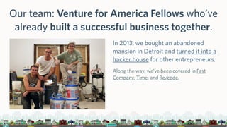 Our team: Venture for America Fellows who’ve
already built a successful business together.
In 2013, we bought an abandoned
mansion in Detroit and turned it into a
hacker house for other entrepreneurs.
Along the way, we’ve been covered in Fast
Company, Time, and Re/code.
 