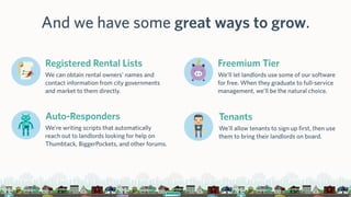And we have some great ways to grow.
Registered Rental Lists
We can obtain rental owners’ names and
contact information from city governments
and market to them directly.
Freemium Tier
We’ll let landlords use some of our software
for free. When they graduate to full-service
management, we’ll be the natural choice.
Auto-Responders
We’re writing scripts that automatically
reach out to landlords looking for help on
Thumbtack, BiggerPockets, and other forums.
Tenants
We’ll allow tenants to sign up first, then use
them to bring their landlords on board.
 