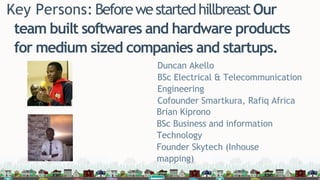 Key Persons: BeforewestartedhillbreastOur
team built softwares and hardware products
for medium sized companies and startups.
Duncan Akello
BSc Electrical & Telecommunication
Engineering
Cofounder Smartkura, Rafiq Africa
Brian Kiprono
BSc Business and information
Technology
Founder Skytech (Inhouse
mapping)
 