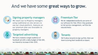 And we have some great ways to grow.
Signing property managers
We reach out to Property managers
using traditional on site servers to
use our cloud platform ,features on
our premium plan are favorable to
property managers
Targeted advertising
We have created a target audience of
facebook ad with a daily budget of Ksh 202,
we intend to increase it Ksh 1010.
FreemiumTier
We let independentlandlords use some of
our software for free. When they graduate
to full-service management, we’ll be the
naturalchoice.
Tenants
We’ll allow tenants to sign up first, then use
them to bring their landlords on board.
 