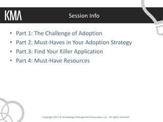 Session Info

•   Part 1: The Challenge of Adoption
•   Part 2: Must-Haves in Your Adoption Strategy
•   Part 3: Find Your Killer Application
•   Part 4: Must-Have Resources




             Copyright 2011 © Knowledge Management Associates, LLC. All rights reserved.
 