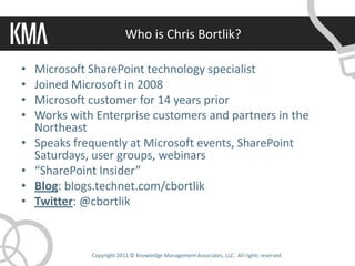 Who is Chris Bortlik?

•   Microsoft SharePoint technology specialist
•   Joined Microsoft in 2008
•   Microsoft customer for 14 years prior
•   Works with Enterprise customers and partners in the
    Northeast
•   Speaks frequently at Microsoft events, SharePoint
    Saturdays, user groups, webinars
•   “SharePoint Insider”
•   Blog: blogs.technet.com/cbortlik
•   Twitter: @cbortlik



              Copyright 2011 © Knowledge Management Associates, LLC. All rights reserved.
 