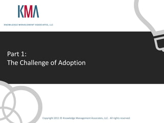 Part 1:
The Challenge of Adoption




           Copyright 2011 © Knowledge Management Associates, LLC. All rights reserved.
 