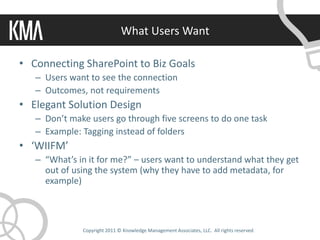 What Users Want

• Connecting SharePoint to Biz Goals
   – Users want to see the connection
   – Outcomes, not requirements
• Elegant Solution Design
   – Don’t make users go through five screens to do one task
   – Example: Tagging instead of folders
• ‘WIIFM’
   – “What’s in it for me?” – users want to understand what they get
     out of using the system (why they have to add metadata, for
     example)



              Copyright 2011 © Knowledge Management Associates, LLC. All rights reserved.
 