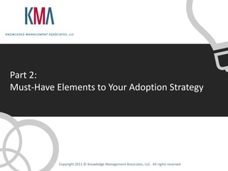 Part 2:
Must-Have Elements to Your Adoption Strategy




           Copyright 2011 © Knowledge Management Associates, LLC. All rights reserved.
 
