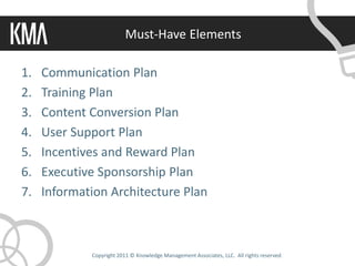 Must-Have Elements

1.   Communication Plan
2.   Training Plan
3.   Content Conversion Plan
4.   User Support Plan
5.   Incentives and Reward Plan
6.   Executive Sponsorship Plan
7.   Information Architecture Plan



             Copyright 2011 © Knowledge Management Associates, LLC. All rights reserved.
 