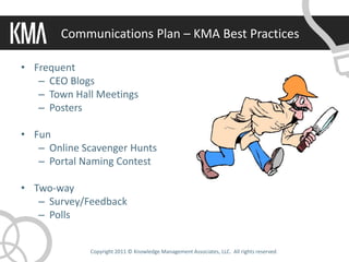 Communications Plan – KMA Best Practices

• Frequent
   – CEO Blogs
   – Town Hall Meetings
   – Posters

• Fun
   – Online Scavenger Hunts
   – Portal Naming Contest

• Two-way
   – Survey/Feedback
   – Polls


             Copyright 2011 © Knowledge Management Associates, LLC. All rights reserved.
 