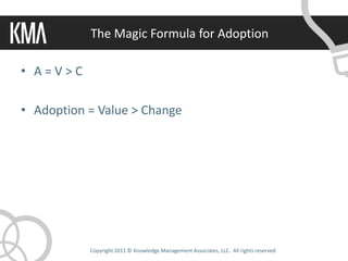The Magic Formula for Adoption

• A=V>C

• Adoption = Value > Change




           Copyright 2011 © Knowledge Management Associates, LLC. All rights reserved.
 