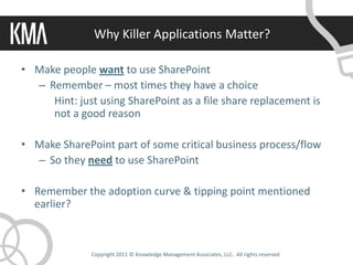 Why Killer Applications Matter?

• Make people want to use SharePoint
  – Remember – most times they have a choice
     Hint: just using SharePoint as a file share replacement is
     not a good reason

• Make SharePoint part of some critical business process/flow
  – So they need to use SharePoint

• Remember the adoption curve & tipping point mentioned
  earlier?



              Copyright 2011 © Knowledge Management Associates, LLC. All rights reserved.
 