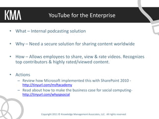 YouTube for the Enterprise

• What – Internal podcasting solution

• Why – Need a secure solution for sharing content worldwide

• How – Allows employees to share, view & rate videos. Recognizes
  top contributors & highly rated/viewed content.

• Actions
   – Review how Microsoft implemented this with SharePoint 2010 -
      http://tinyurl.com/msftacademy
   – Read about how to make the business case for social computing-
      http://tinyurl.com/whyspsocial




                 Copyright 2011 © Knowledge Management Associates, LLC. All rights reserved.
 