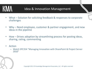 Idea & Innovation Management

• What – Solution for soliciting feedback & responses to corporate
  challenges

• Why – Need employee, customer & partner engagement, and new
  ideas in the pipeline

• How – Drives adoption by streamlining process for posting ideas,
  sharing, rating, commenting

• Action
   – Watch SPC354 “Managing Innovation with SharePoint & Project Server
     2010”




               Copyright 2011 © Knowledge Management Associates, LLC. All rights reserved.
 