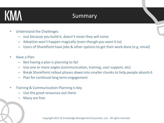Summary

•   Understand the Challenges
     – Just because you build it, doesn’t mean they will come
     – Adoption won’t happen magically (even though you want it to)
     – Users of SharePoint have jobs & other options to get their work done (e.g. email)

•   Have a Plan
     – Not having a plan is planning to fail
     – Use one or more angles (communication, training, user support, etc)
     – Break SharePoint rollout phases down into smaller chunks to help people absorb it
     – Plan for continual long term engagement

•   Training & Communication Planning is Key
     – Use the great resources out there
     – Many are free




                    Copyright 2011 © Knowledge Management Associates, LLC. All rights reserved.
 