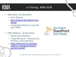 In Closing…KMA Stuff

• KMA Event: 22 November
   – Amy Talhouk
   – New England SharePoint User
     Group
   – 5 ways SharePoint can benefit
     your PMO

• KMA Webinar: 14 December
   – Derek Cash-Peterson
   – “How We Did It” Extranets for
     Partners and Customers
   – http://info.kma-llc.net/kma-
     webinar-sharepoint-based-
     partner-portal/

              Copyright 2011 © Knowledge Management Associates, LLC. All rights reserved.
 