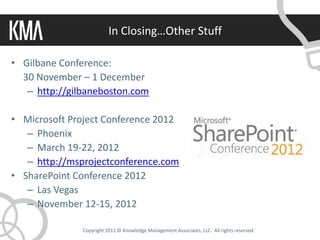 In Closing…Other Stuff

• Gilbane Conference:
  30 November – 1 December
   – http://gilbaneboston.com

• Microsoft Project Conference 2012
   – Phoenix
   – March 19-22, 2012
   – http://msprojectconference.com
• SharePoint Conference 2012
   – Las Vegas
   – November 12-15, 2012

               Copyright 2011 © Knowledge Management Associates, LLC. All rights reserved.
 