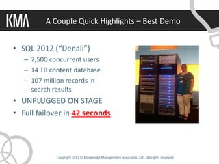 A Couple Quick Highlights – Best Demo


• SQL 2012 (“Denali”)
   – 7,500 concurrent users
   – 14 TB content database
   – 107 million records in
     search results
• UNPLUGGED ON STAGE
• Full failover in 42 seconds




             Copyright 2011 © Knowledge Management Associates, LLC. All rights reserved.
 