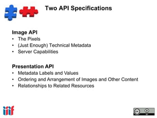 Two API Specifications 
Image API 
• The Pixels 
• (Just Enough) Technical Metadata 
• Server Capabilities 
Presentation API 
• Metadata Labels and Values 
• Ordering and Arrangement of Images and Other Content 
• Relationships to Related Resources 
 