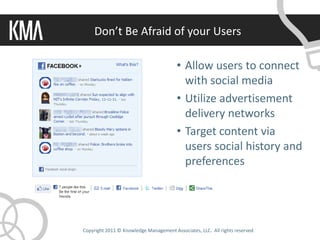 Don’t Be Afraid of your Users

                                        • Allow users to connect
                                          with social media
                                        • Utilize advertisement
                                          delivery networks
                                        • Target content via
                                          users social history and
                                          preferences




Copyright 2011 © Knowledge Management Associates, LLC. All rights reserved.
 