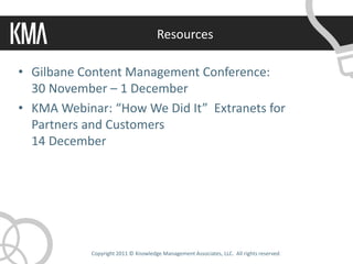 Resources

• Gilbane Content Management Conference:
  30 November – 1 December
• KMA Webinar: “How We Did It” Extranets for
  Partners and Customers
  14 December




            Copyright 2011 © Knowledge Management Associates, LLC. All rights reserved.
 