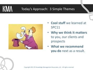Today’s Approach: 3 Simple Themes


                                    • Cool stuff we learned at
                                      SPC11
                                    • Why we think it matters
                                      to you, our clients and
                                      prospects
                                    • What we recommend
                                      you do next as a result.



 Copyright 2011 © Knowledge Management Associates, LLC. All rights reserved.
 