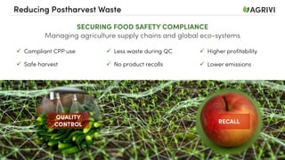 Reducing Postharvest Waste
SECURING FOOD SAFETY COMPLIANCE
Managing agriculture supply chains and global eco-systems
ü Compliant CPP use
ü Safe harvest
ü Less waste during QC
ü No product recalls
ü Higher profitability
ü Lower emissions
RECALL
QUALITY
CONTROL
 
