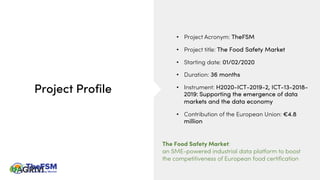 Project Profile
• Project Acronym: TheFSM
• Project title: The Food Safety Market
• Starting date: 01/02/2020
• Duration: 36 months
• Instrument: H2020-ICT-2019-2, ICT-13-2018-
2019: Supporting the emergence of data
markets and the data economy
• Contribution of the European Union: €4.8
million
The Food Safety Market:
an SME-powered industrial data platform to boost
the competitiveness of European food certification
 