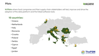 10 Pilots where food companies and their supply chain stakeholders will test, improve and drive the
adoption of the data platform and the linked software tools.
Pilots
10 countries:
• Greece
• Netherlands
• Italy
• Romania
• Croatia
• Poland
• Serbia
• Cyprus
• Egypt
• Jordan
 