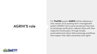 For TheFSM project AGRIVI will be releasing a
new version of an existing farm management
system (AGRIVI 2.0) to serve producers that wish
to exchange certification-relevant data with their
inspectors and buyers, through simple,
automated and robust data exchange workflows
that respect their data ownership and rights.
AGRIVI’S role
 