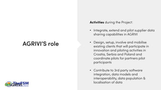 AGRIVI’S role
Activities during the Project:
• Integrate, extend and pilot supplier data
sharing capabilities in AGRIVI
• Design, setup, involve and mobilise
existing clients that will participate in
innovation and piloting activities in
Croatia, Serbia and Poland and
coordinate pilots for partners pilot
participants
• Contribute to 3rd party software
integration, data models and
interoperability, data population &
localisation of data
 