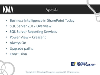 Agenda

•   Business Intelligence in SharePoint Today
•   SQL Server 2012 Overview
•   SQL Server Reporting Services
•   Power View – Crescent
•   Always On
•   Upgrade paths
•   Conclusion



              Copyright 2011 © Knowledge Management Associates, LLC. All rights reserved.
 