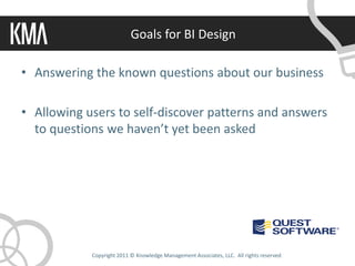 Goals for BI Design

• Answering the known questions about our business

• Allowing users to self-discover patterns and answers
  to questions we haven’t yet been asked




            Copyright 2011 © Knowledge Management Associates, LLC. All rights reserved.
 