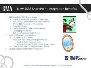New SSRS SharePoint Integration Benefits

•   SSRS SharePoint 2010 Shared Service
     – Hosted in SharePoint Shared Service App pool
     – SSRS catalog DBs are SharePoint Service App DBs
     – WCF and Claims based communication
     – PowerShell Cmdlets
     – Central Admin UI for all RS administration
     – ULS Logging integration
     – Built-in scale-out and load balancer
•   Report Performance Improvements
     – For reports in AJAX Viewer
     – Parity with Denali Native mode performance
           • Top SharePoint mode pain point
           • Small reports used to be 2-3 times slower: Fixed
     – Faster than 2008 R2 SharePoint mode ~ 30-60%
•   SQL Setup option for SSRS SharePoint service




                      Copyright 2011 © Knowledge Management Associates, LLC. All rights reserved.
 