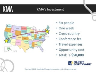 KMA’s Investment


                                             •   Six people
                                             •   One week
                                             •   Cross-country
                                             •   Conference fee
                                             •   Travel expenses
                                             •   Opportunity cost
                                             •   Total: > $50,000


Copyright 2011 © Knowledge Management Associates, LLC. All rights reserved.
 
