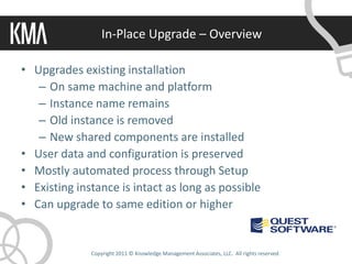 In-Place Upgrade – Overview

• Upgrades existing installation
   – On same machine and platform
   – Instance name remains
   – Old instance is removed
   – New shared components are installed
• User data and configuration is preserved
• Mostly automated process through Setup
• Existing instance is intact as long as possible
• Can upgrade to same edition or higher


              Copyright 2011 © Knowledge Management Associates, LLC. All rights reserved.
 