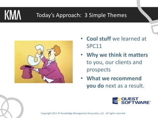Today’s Approach: 3 Simple Themes


                                    • Cool stuff we learned at
                                      SPC11
                                    • Why we think it matters
                                      to you, our clients and
                                      prospects
                                    • What we recommend
                                      you do next as a result.



 Copyright 2011 © Knowledge Management Associates, LLC. All rights reserved.
 